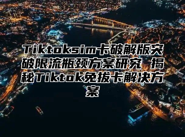 Tiktoksim卡破解版突破限流瓶颈方案研究 揭秘Tiktok免拔卡解决方案