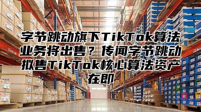 字节跳动旗下TikTok算法业务将出售？传闻字节跳动拟售TikTok核心算法资产在即