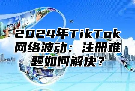 2025年TikTok网络波动：注册难题如何解决？