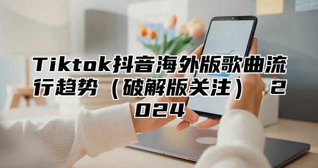 Tiktok抖音海外版歌曲流行趋势破解版关注 2025