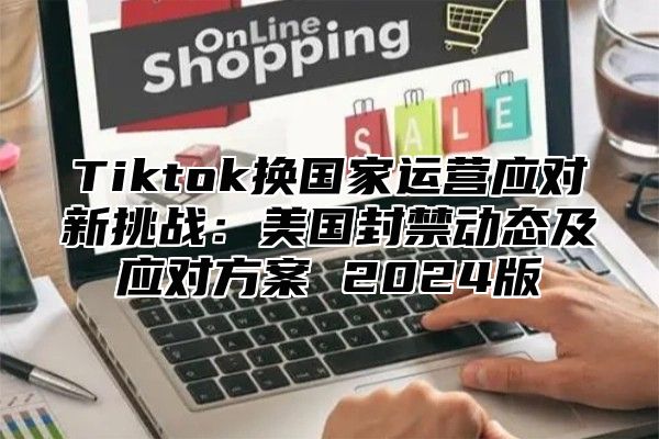 Tiktok换国家运营应对新挑战：美国封禁动态及应对方案 2025版