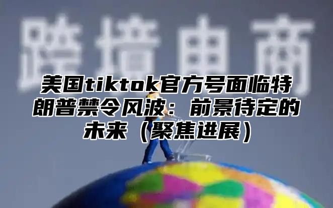 美国tiktok官方号面临特朗普禁令风波：前景待定的未来聚焦进展