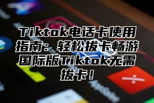 Tiktok电话卡使用指南：轻松拔卡畅游国际版Tiktok无需拔卡！