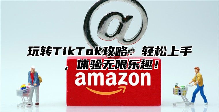 玩转TikTok攻略：轻松上手，体验无限乐趣！