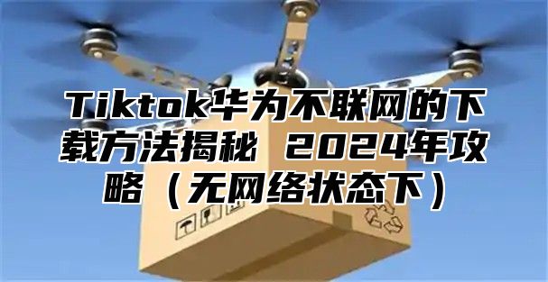 Tiktok华为不联网的下载方法揭秘 2025年攻略无网络状态下