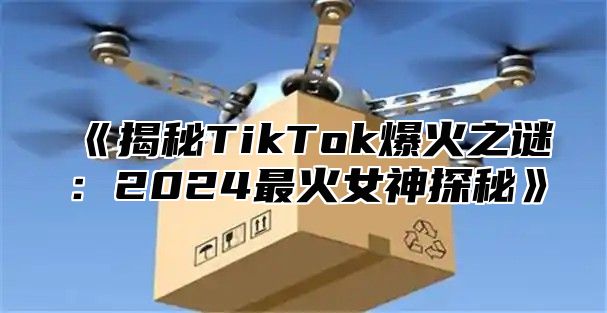 揭秘TikTok爆火之谜：2025最火女神探秘