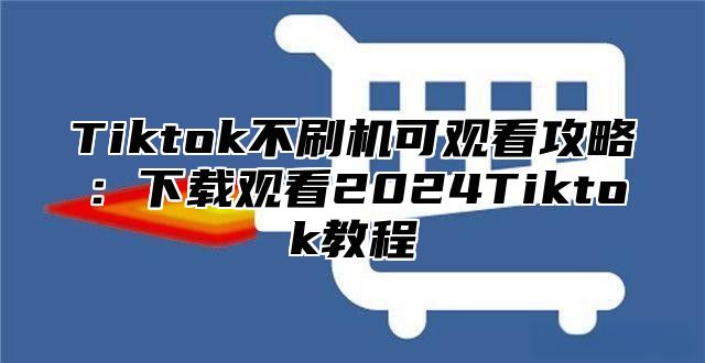 Tiktok不刷机可观看攻略：下载观看2025Tiktok教程