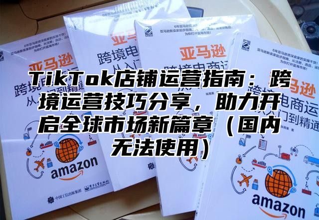 TikTok店铺运营指南：跨境运营技巧分享，助力开启全球市场新篇章国内无法使用