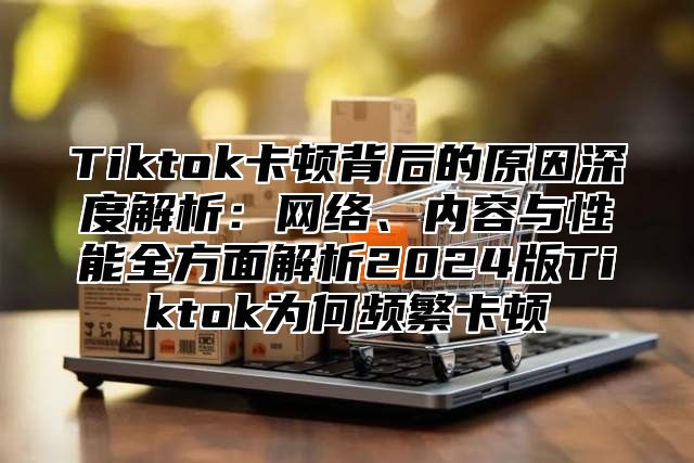 Tiktok卡顿背后的原因深度解析：网络、内容与性能全方面解析2025版Tiktok为何频繁卡顿