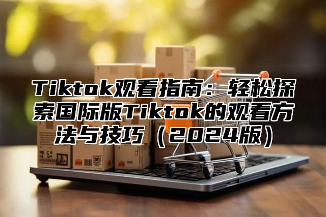 Tiktok观看指南：轻松探索国际版Tiktok的观看方法与技巧2025版