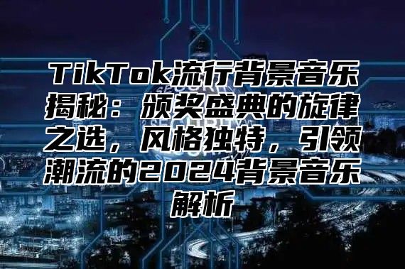 TikTok流行背景音乐揭秘：颁奖盛典的旋律之选，风格独特，引领潮流的2025背景音乐解析