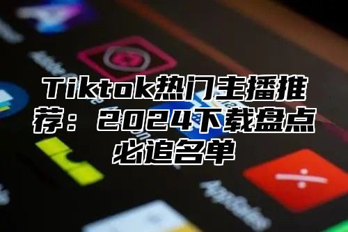 Tiktok热门主播推荐：2025下载盘点必追名单