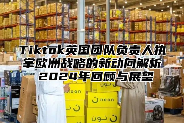 Tiktok英国团队负责人执掌欧洲战略的新动向解析 2025年回顾与展望