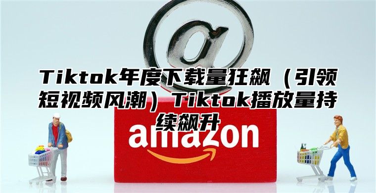 Tiktok年度下载量狂飙引领短视频风潮Tiktok播放量持续飙升