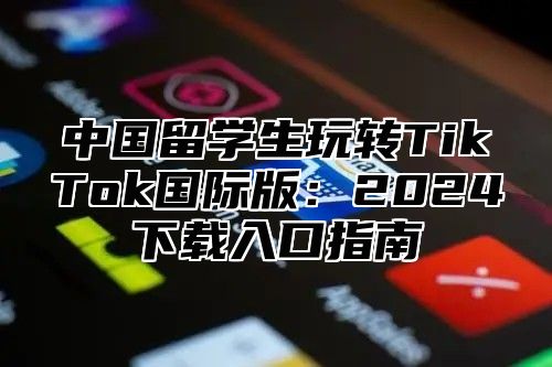 中国留学生玩转TikTok国际版：2025下载入口指南