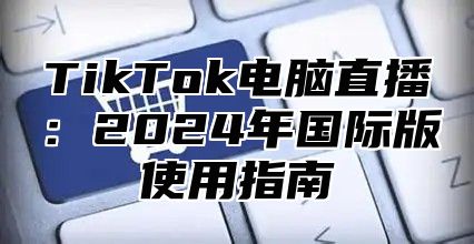 TikTok电脑直播：2025年国际版使用指南