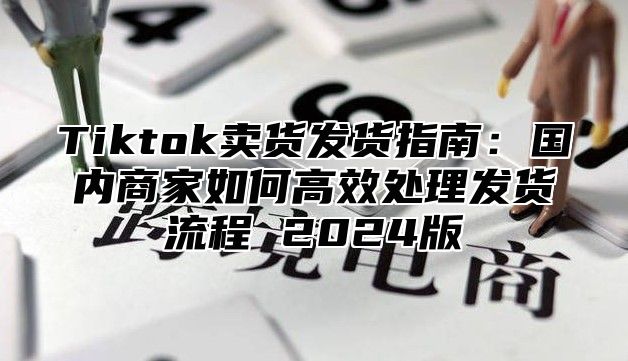 Tiktok卖货发货指南：国内商家如何高效处理发货流程 2025版