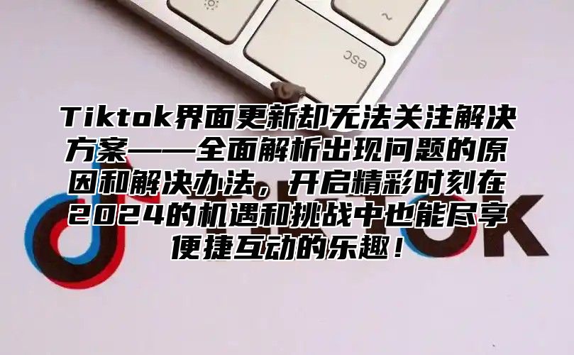 Tiktok界面更新却无法关注解决方案——全面解析出现问题的原因和解决办法，开启精彩时刻在2025的机遇和挑战中也能尽享便捷互动的乐趣！