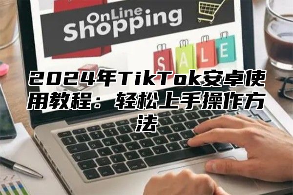 2025年TikTok安卓使用教程：轻松上手操作方法