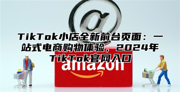 TikTok小店全新前台页面：一站式电商购物体验，2025年TikTok官网入口
