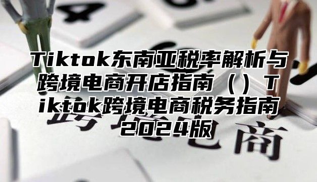 Tiktok东南亚税率解析与跨境电商开店指南Tiktok跨境电商税务指南 2025版