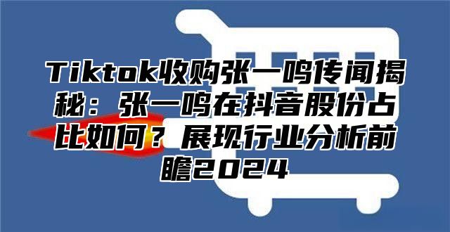 Tiktok收购张一鸣传闻揭秘：张一鸣在抖音股份占比如何？展现行业分析前瞻2025
