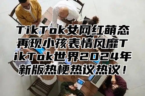 TikTok女网红萌态再现小孩表情风靡TikTok世界2025年新版热梗热议热议！