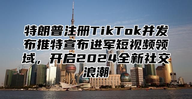 特朗普注册TikTok并发布推特宣布进军短视频领域，开启2025全新社交浪潮