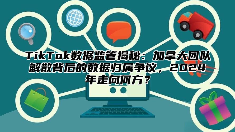TikTok数据监管揭秘：加拿大团队解散背后的数据归属争议，2025年走向何方？