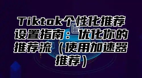 Tiktok个性化推荐设置指南：优化你的推荐流使用加速器推荐