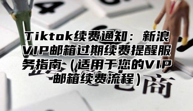 Tiktok续费通知：新浪VIP邮箱过期续费提醒服务指南适用于您的VIP邮箱续费流程