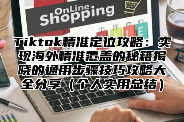 Tiktok精准定位攻略：实现海外精准覆盖的秘籍揭晓的通用步骤技巧攻略大全分享个人实用总结
