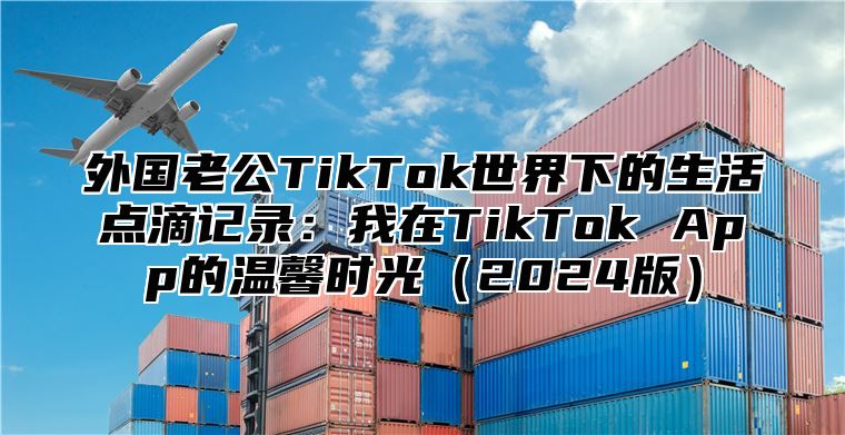 外国老公TikTok世界下的生活点滴记录：我在TikTok App的温馨时光2025版