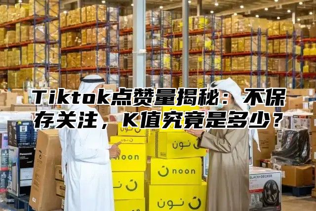 Tiktok点赞量揭秘：不保存关注，K值究竟是多少？