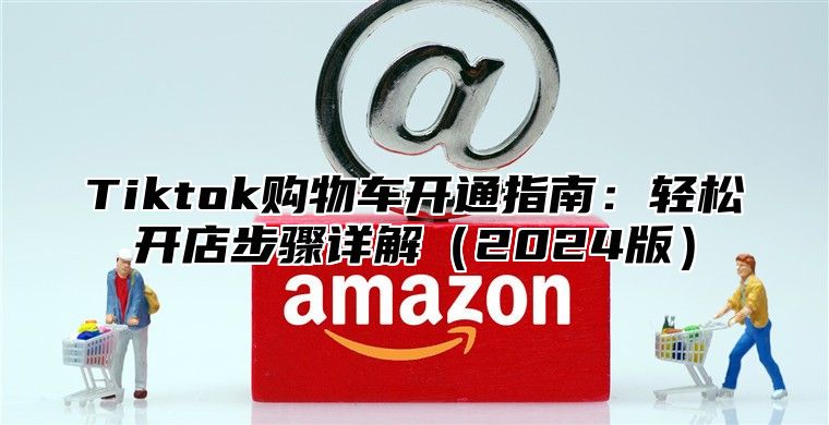 Tiktok购物车开通指南：轻松开店步骤详解2025版