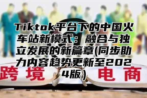 Tiktok平台下的中国火车站新模式：融合与独立发展的新篇章(同步助力内容趋势更新至2025版