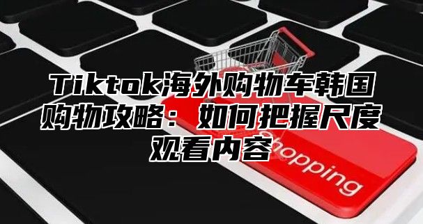 Tiktok海外购物车韩国购物攻略：如何把握尺度观看内容