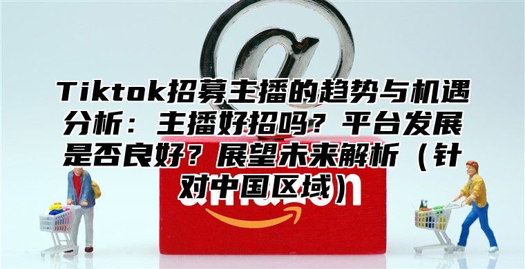Tiktok招募主播的趋势与机遇分析：主播好招吗？平台发展是否良好？展望未来解析针对中国区域
