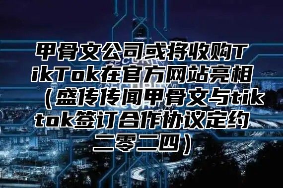 甲骨文公司或将收购TikTok在官方网站亮相盛传传闻甲骨文与tiktok签订合作协议定约二零二四