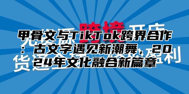 甲骨文与TikTok跨界合作：古文字遇见新潮舞，2025年文化融合新篇章