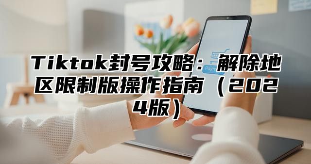 Tiktok封号攻略：解除地区限制版操作指南2025版