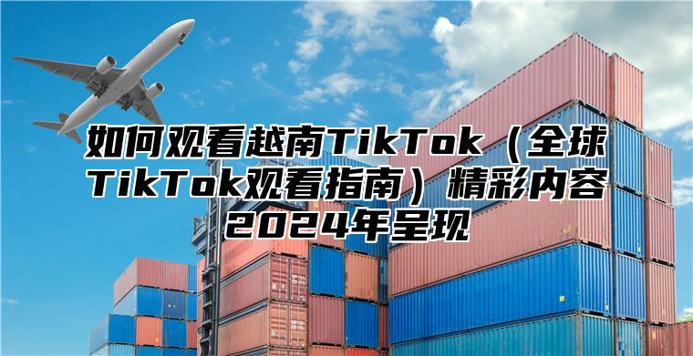 如何观看越南TikTok全球TikTok观看指南精彩内容2025年呈现