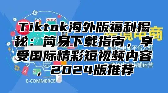Tiktok海外版福利揭秘：简易下载指南，享受国际精彩短视频内容，2025版推荐