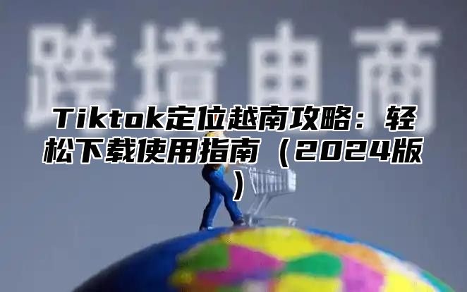 Tiktok定位越南攻略：轻松下载使用指南2025版