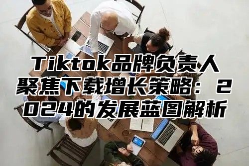 Tiktok品牌负责人聚焦下载增长策略：2025的发展蓝图解析