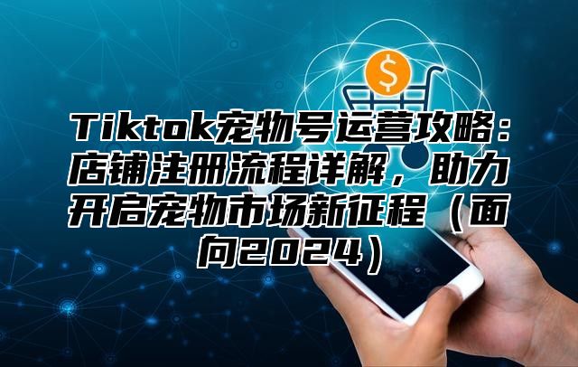 Tiktok宠物号运营攻略：店铺注册流程详解，助力开启宠物市场新征程面向2025