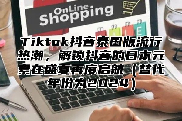 Tiktok抖音泰国版流行热潮，解锁抖音的日本元素在盛夏再度启航替代年份为2025