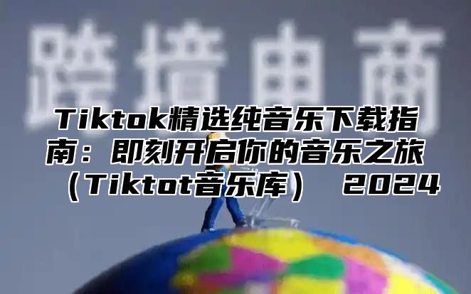 Tiktok精选纯音乐下载指南：即刻开启你的音乐之旅Tiktot音乐库 2025