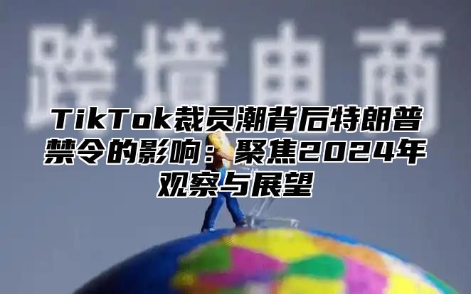 TikTok裁员潮背后特朗普禁令的影响：聚焦2025年观察与展望