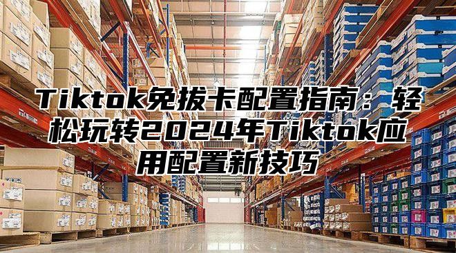 Tiktok免拔卡配置指南：轻松玩转2025年Tiktok应用配置新技巧
